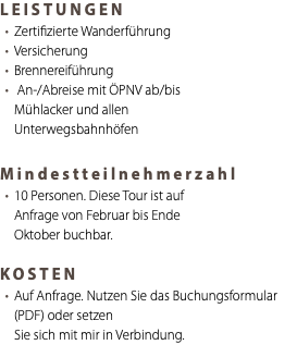 LEISTUNGEN Zertifizierte Wanderführung Versicherung Brennereiführung An-/Abreise mit ÖPNV ab/bis Mühlacker und allen Unterwegsbahnhöfen Mindestteilnehmerzahl 10 Personen. Diese Tour ist auf Anfrage von Februar bis Ende Oktober buchbar. KOSTEN Auf Anfrage. Nutzen Sie das Buchungsformular (PDF) oder setzen Sie sich mit mir in Verbindung.