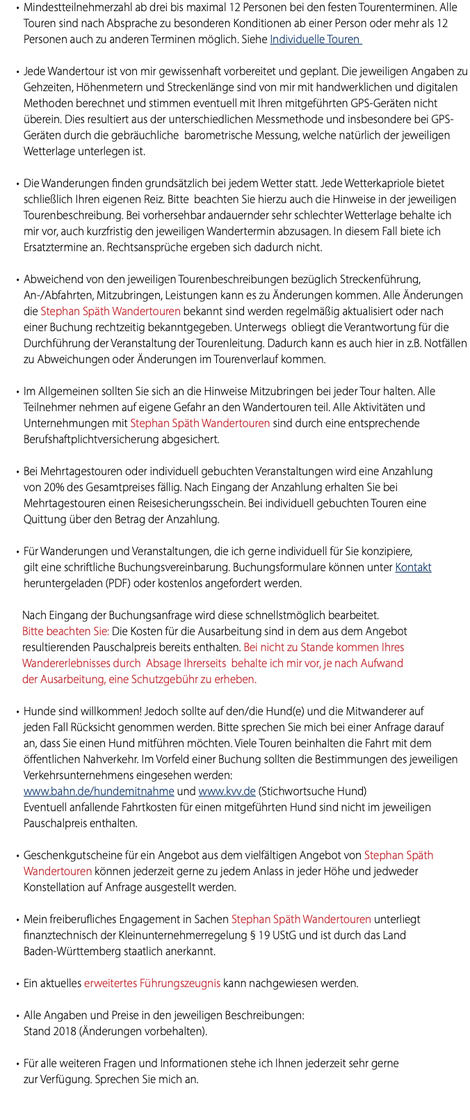 Mindestteilnehmerzahl ab drei bis maximal 12 Personen bei den festen Tourenterminen. Alle Touren sind nach Absprache zu besonderen Konditionen ab einer Person oder mehr als 12 Personen auch zu anderen Terminen möglich. Siehe Individuelle Touren Jede Wandertour ist von mir gewissenhaft vorbereitet und geplant. Die jeweiligen Angaben zu Gehzeiten, Höhenmetern und Streckenlänge sind von mir mit handwerklichen und digitalen Methoden berechnet und stimmen eventuell mit Ihren mitgeführten GPS-Geräten nicht überein. Dies resultiert aus der unterschiedlichen Messmethode und insbesondere bei GPS- Geräten durch die gebräuchliche barometrische Messung, welche natürlich der jeweiligen Wetterlage unterlegen ist. Die Wanderungen finden grundsätzlich bei jedem Wetter statt. Jede Wetterkapriole bietet schließlich Ihren eigenen Reiz. Bitte beachten Sie hierzu auch die Hinweise in der jeweiligen Tourenbeschreibung. Bei vorhersehbar andauernder sehr schlechter Wetterlage behalte ich mir vor, auch kurzfristig den jeweiligen Wandertermin abzusagen. In diesem Fall biete ich Ersatztermine an. Rechtsansprüche ergeben sich dadurch nicht. Abweichend von den jeweiligen Tourenbeschreibungen bezüglich Streckenführung, An-/Abfahrten, Mitzubringen, Leistungen kann es zu Änderungen kommen. Alle Änderungen die Stephan Späth Wandertouren bekannt sind werden regelmäßig aktualisiert oder nach einer Buchung rechtzeitig bekanntgegeben. Unterwegs obliegt die Verantwortung für die Durchführung der Veranstaltung der Tourenleitung. Dadurch kann es auch hier in z.B. Notfällen zu Abweichungen oder Änderungen im Tourenverlauf kommen. Im Allgemeinen sollten Sie sich an die Hinweise Mitzubringen bei jeder Tour halten. Alle Teilnehmer nehmen auf eigene Gefahr an den Wandertouren teil. Alle Aktivitäten und Unternehmungen mit Stephan Späth Wandertouren sind durch eine entsprechende Berufshaftplichtversicherung abgesichert. Bei Mehrtagestouren oder individuell gebuchten Veranstaltungen wird eine Anzahlung von 20% des Gesamtpreises fällig. Nach Eingang der Anzahlung erhalten Sie bei Mehrtagestouren einen Reisesicherungsschein. Bei individuell gebuchten Touren eine Quittung über den Betrag der Anzahlung. Für Wanderungen und Veranstaltungen, die ich gerne individuell für Sie konzipiere, gilt eine schriftliche Buchungsvereinbarung. Buchungsformulare können unter Kontakt heruntergeladen (PDF) oder kostenlos angefordert werden. Nach Eingang der Buchungsanfrage wird diese schnellstmöglich bearbeitet.  Bitte beachten Sie: Die Kosten für die Ausarbeitung sind in dem aus dem Angebot resultierenden Pauschalpreis bereits enthalten. Bei nicht zu Stande kommen Ihres Wandererlebnisses durch Absage Ihrerseits behalte ich mir vor, je nach Aufwand der Ausarbeitung, eine Schutzgebühr zu erheben. Hunde sind willkommen! Jedoch sollte auf den/die Hund(e) und die Mitwanderer auf jeden Fall Rücksicht genommen werden. Bitte sprechen Sie mich bei einer Anfrage darauf an, dass Sie einen Hund mitführen möchten. Viele Touren beinhalten die Fahrt mit dem öffentlichen Nahverkehr. Im Vorfeld einer Buchung sollten die Bestimmungen des jeweiligen Verkehrsunternehmens eingesehen werden: www.bahn.de/hundemitnahme und www.kvv.de (Stichwortsuche Hund) Eventuell anfallende Fahrtkosten für einen mitgeführten Hund sind nicht im jeweiligen Pauschalpreis enthalten. Geschenkgutscheine für ein Angebot aus dem vielfältigen Angebot von Stephan Späth Wandertouren können jederzeit gerne zu jedem Anlass in jeder Höhe und jedweder Konstellation auf Anfrage ausgestellt werden. Mein freiberufliches Engagement in Sachen Stephan Späth Wandertouren unterliegt finanztechnisch der Kleinunternehmerregelung § 19 UStG und ist durch das Land Baden-Württemberg staatlich anerkannt. Ein aktuelles erweitertes Führungszeugnis kann nachgewiesen werden. Alle Angaben und Preise in den jeweiligen Beschreibungen: Stand 2018 (Änderungen vorbehalten). Für alle weiteren Fragen und Informationen stehe ich Ihnen jederzeit sehr gerne zur Verfügung. Sprechen Sie mich an. 