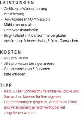 LEISTUNGEN Zertifizierte Wanderführung Versicherung An-/Abreise mit ÖPNV ab/bis Mühlacker und allen Unterwegsbahnhöfen Berg- Talfahrt mit der Sommerbergbahn Ausrüstung: Schneeschuhe, Stöcke, Gamaschen KOSTEN 45 € pro Person 38 € pro Person bei Eigenanreise Gruppenpreise ab 5 Personen bitte erfragen. TIPP Bis zu 6 Paar Schneeschuhe inklusive Stöcke und Gamaschen können für Ihre eigenen Unternehmungen gegen Ausleihgebühr, Pfand und Versicherung je nach Verfügbarkeit ausgeliehen werden.