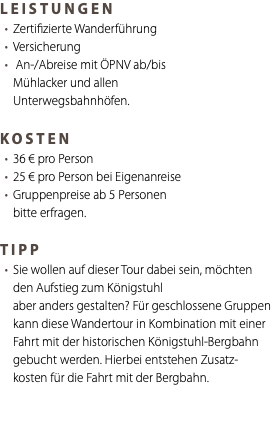 LEISTUNGEN Zertifizierte Wanderführung Versicherung An-/Abreise mit ÖPNV ab/bis Mühlacker und allen Unterwegsbahnhöfen. KOSTEN 36 € pro Person 25 € pro Person bei Eigenanreise Gruppenpreise ab 5 Personen bitte erfragen. TIPP Sie wollen auf dieser Tour dabei sein, möchten den Aufstieg zum Königstuhl aber anders gestalten? Für geschlossene Gruppen kann diese Wandertour in Kombination mit einer Fahrt mit der historischen Königstuhl-Bergbahn gebucht werden. Hierbei entstehen Zusatz-kosten für die Fahrt mit der Bergbahn. 