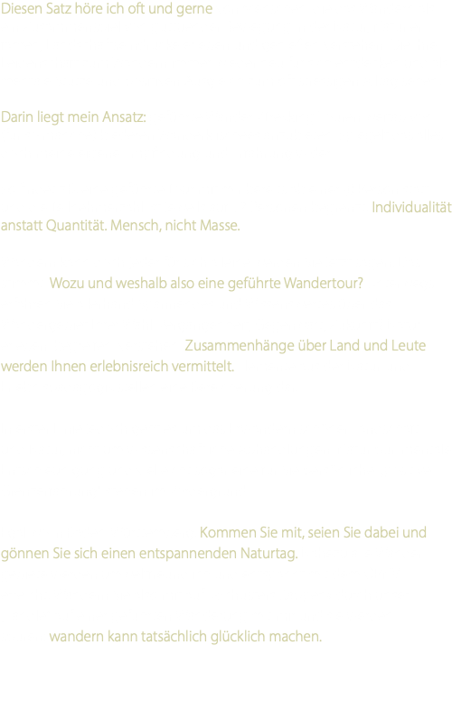 Diesen Satz höre ich oft und gerne von Menschen, die das Wandern als ein Zusammenspiel von guttuender Bewegung in der Natur, Natur er-fahren, Landschaftseindrücke erleben und genießen verstehen. Die ihre Leidenschaft zum Wandern immer wieder neu für sich entdecken und als mentale Stütze und positiven Ausgleich zum oft stressigen Alltag sehen. Darin liegt mein Ansatz: geführte Wander-/Trekking-Touren weitab von (für so manche) biederen Wanderklischees anzubieten. Spiegelt das alles doch meine eigene Empfindung und Erfahrung wider. So findet z.B. eine geführte Tour mit mir bereits ab einer (!) Person statt und die Teilnehmerzahl ist jeweils auf 12 Personen begrenzt. Individualität anstatt Quantität. Mensch, nicht Masse. Wandern kann doch jeder für sich alleine werden Sie jetzt sagen. Das stimmt. Wozu und weshalb also eine geführte Wandertour? Unterwegs erfahren Sie allerhand Spannendes und Wissenswertes über das Wandergebiet Ihrer Wahl. Vergangenheit, Gegenwart, Zukunft? Natur erleben, begreifen, verstehen. Zusammenhänge über Land und Leute werden Ihnen erlebnisreich vermittelt. Elemente aus der Natur-und Erlebnispädagogik stellen eine Bereicherung dar. In erster Linie jedoch geht es um das Erwandern schöner Landschaft und Natur, nicht um wissenschaftliche Abhandlungen. Natur pur, mentale Entschleunigung und vielleicht sogar eine für Sie persönliche „positive Grenzerfahrung“ stehen im Vordergrund. Egal wo in Baden-Württemberg. Kommen Sie mit, seien Sie dabei und gönnen Sie sich einen entspannenden Naturtag. Nahezu alle Wander-gebiete werden umweltfreundlich und entspannt mit dem ÖPNV erreicht. Wandern Sie also mit auf »Schusters Rappen« durch unser „Ländle“ auf einer geführten Wanderung mit mir und sie werden spüren: wandern kann tatsächlich glücklich machen. 