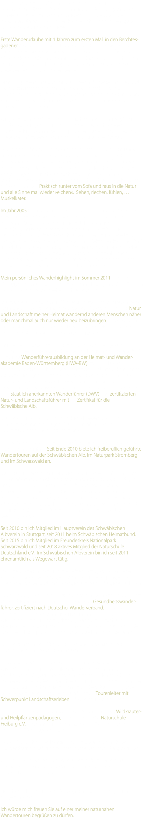 ...als Spätgeborener (*1970) in eine Familie mit zwei älteren Geschwistern. Obwohl das Wandern und die Bewegung draußen in freier Natur bei meinen Geschwistern schon den Zenit der Popularität überschritten hatten konnte sich doch noch ein gutes Stück »Wandergen« in mir retten. Erste Wanderurlaube mit 4 Jahren zum ersten Mal in den Berchtes-gadener Alpen mit meinen Eltern und Geschwistern sind noch in guter Erinnerung. Im heimischen Kinderzimmer stattgefundene »Ansichtskarten-Führungen« mit Beschreibungen der zu sehenden Motive und ausgestellten Gegenstände waren das Resultat aus diesen ersten Urlauben in den Bergen. Längere Spaziergänge und Wanderungen in frühester Kindheit und Jugend zusammen mit meinen Eltern und Geschwistern und der halben Verwandtschaft haben geprägt und so bis heute ihre Spuren hinterlassen. Wenn ich auch damals bestimmt nicht immer so begeistert war wie heute. Aufgewachsen in Mühlacker (Enzkreis, Baden-Württemberg) am Rande des heutigen Naturpark Stromberg habe ich eine recht naturnahe Kindheit erleben und genießen dürfen. Wald, Streuobst-wiesen und Naturerfahrungen sammeln waren die Zutaten. So wie sich auf einer Wanderung Landschaft und Eindrücke laufend verändern ist es natürlich auch immer wieder im Leben. Schul-wanderungen, 1. Mai-Wanderungen, kleinere und größere Touren während meiner Interrail Reisen waren für viele Jahre die einzigen Wanderungen, die ich heute auch als solche bezeichnen würde. Doch das »Wandergen« forderte mich nach und nach regelrecht dazu auf es auszuleben. Praktisch runter vom Sofa und raus in die Natur und alle Sinne mal wieder »eichen«. Sehen, riechen, fühlen, … Muskelkater. Im Jahr 2005 haute es bei mir dann regelrecht den »Wandervogel« raus. Seitdem verbringe ich einen großen Teil meiner Freizeit wandernd. So sammelte ich auf vielen Kilometern im Naturpark Stromberg, im Nordschwarzwald und auch auf Madeira viele Natureindrücke und Wandererfahrungen. Zuerst auf eigene Faust mangels Gleichgesinnter im Freundes- und Bekanntenkreis. Seit 2006 jedoch bin ich jeden Sonntag, an Wochenenden oder auch wochen-weise mit meiner Wanderfreundin unterwegs: auf zahlreichen Wandertouren in ganz Baden-Württemberg, den Cevennen, dem Allgäu, den Vogesen, den Julischen Alpen in Slowenien... Mein persönliches Wanderhighlight im Sommer 2011 war eine 12-tägige Trekking-Tour im Hohen Atlas mit Besteigung des höchsten Berges Nordafrikas, dem Jebel Toubkal (4.167 m). Die aus diesen bis zu 1600(!) Wanderkilometern im Jahr gewonnenen Erfahrungen weckten dann schon früh den Wunsch in mir, die Natur und Landschaft meiner Heimat wandernd anderen Menschen näher oder manchmal auch nur wieder neu beizubringen. Das Gespür für Heimat als etwas Selbstverständliches zu vermitteln, um unsere Heimat nachhaltig mit anderen Augen zu sehen. Um meinem Wunsch nachzukommen, professionell geführte Wandertouren anbieten zu dürfen, entschloss ich mich im Jahr 2010 dazu eine Wanderführerausbildung an der Heimat- und Wander-akademie Baden-Württemberg (HWA-BW) zu durchlaufen. Meine Ausbildung im Kompaktkurs umfasste 70 Unterrichtseinheiten (UE)mit vielfältigen und teils komplexen Theorie- und Praxisbau-steinen zu verschiedensten Themen. Sie endete mit einem 16-stündigen Abschlusslehrgang mit Prüfung in Theorie und Praxis zum staatlich anerkannten Wanderführer (DWV) und zertifizierten Natur- und Landschaftsführer mit Zertifikat für die Schwäbische Alb. Die HWA-BW wird vom Schwäbischen Albverein und vom Schwarzwaldverein getragen . Das Zertifikat von der Umweltakademie Baden-Württemberg. Bereits 2 Wochen nach der Prüfung führte ich meine erste Wander-tour als Wanderführer. Seit Ende 2010 biete ich freiberuflich geführte Wandertouren auf der Schwäbischen Alb, im Naturpark Stromberg und im Schwarzwald an. Den Titel des staatlich anerkannten Wanderführers (DWV) und das  Zertifikat würden ohne weiteres Zutun, z.B. den regelmäßigen Besuch von Fortbildungen, Erste-Hilfe-Outdoor-Kursen und kollegialen Beratungen (Coaching) nach 5 Jahren unwiderruflich erlöschen. Die Fortbildungen und kollegialen Beratungen dienen der Wissenserweiterung, Qualitätssicherung und der Selbstreflexion. Die Zertifikate müssen alle fünf Jahre unter bestimmten Auflagen neu beantragt werden. Seit 2010 bin ich Mitglied im Hauptverein des Schwäbischen Albverein in Stuttgart, seit 2011 beim Schwäbischen Heimatbund. Seit 2015 bin ich Mitglied im Freundeskreis Nationalpark Schwarzwald und seit 2018 aktives Mitglied der Naturschule Deutschland e.V. Im Schwäbischen Albverein bin ich seit 2011 ehrenamtlich als Wegewart tätig. Mein Wanderprogramm und meine Wanderangebote verstehen sich jedoch als eigenständige und freiberufliche Angelegenheit.  Alle Ausbildungen und Fortbildungen erfolgen auf eigene Rechnung. Um mein Angebotsspektrum zu erweitern, absolvierte ich im Herbst 2012 erfolgreich eine Zusatzausbildung zum Gesundheitswander-führer, zertifiziert nach Deutscher Wanderverband. In diesem Segment biete ich seitdem einteilige und mehrteilige Kurse an. Auch dieser Bereich wird regelmäßig durch den Besuch von speziellen Aufbauseminaren, z. B. »Gelenkschonend Wandern« oder Stressbewältigung und Entspannung aktuell und frisch gehalten. 2013 reiste ich in den Westen der USA und unternahm dort Wanderungen in Colorado und in Utah. Im Januar 2015 begann ich eine 110 Unterrichtseinheiten dauernde Ausbildung an der Naturschule Freiburg e.V., welche mir die Natur- und Erlebnispädagogik in sehr vielen Praxismodulen nahebrachte. Mehrere Wochenenden verbrachte ich zu Fuß im Hochtaunus, in der Rhön und auch im Kanadier auf der Lahn. Diese Ausbildung habe ich Ende September 2015 mit dem Zertifikat zum Tourenleiter mit Schwerpunkt Landschaftserleben erfolgreich abgeschlossen. Im April 2016 habe ich ergänzend eine Ausbildung zum Wildkräuter-und Heilpflanzenpädagogen, ebenfalls über die Naturschule Freiburg e.V., begonnen und nach insgesamt 90 UE erfolgreich im November 2016 abgeschlossen. Seit 2018 bin ich an der Heimat- und Wanderakademie Baden-Württemberg als Referent mit zunächst einer Fortbildung beteiligt. 2020 werde ich erstmals als Honorardozent für zwei Seminar-wochenenden zweier Ausbildungen der Naturschule Deutschland e.V. tätig sein. Sie sehen selbst. Meine Wanderbiographie ist noch lange nicht ausgeschrieben. Ich würde mich freuen Sie auf einer meiner naturnahen Wandertouren begrüßen zu dürfen. 