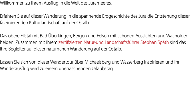 Willkommen zu Ihrem Ausflug in die Welt des Jurameeres. Erfahren Sie auf dieser Wanderung in die spannende Erdgeschichte des Jura die Entstehung dieser faszinierenden Kulturlandschaft auf der Ostalb. Das obere Filstal mit Bad Überkingen, Bergen und Felsen mit schönen Aussichten und Wacholder-heiden. Zusammen mit Ihrem zertifizierten Natur-und Landschaftsführer Stephan Späth sind das Ihre Begleiter auf dieser naturnahen Wanderung auf der Ostalb. Lassen Sie sich von dieser Wandertour über Michaelsberg und Wasserberg inspirieren und Ihr Wanderausflug wird zu einem überraschenden Urlaubstag. 