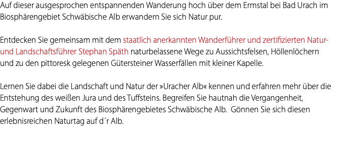 Auf dieser ausgesprochen entspannenden Wanderung hoch über dem Ermstal bei Bad Urach im Biosphärengebiet Schwäbische Alb erwandern Sie sich Natur pur. Entdecken Sie gemeinsam mit dem staatlich anerkannten Wanderführer und zertifizierten Natur-und Landschaftsführer Stephan Späth naturbelassene Wege zu Aussichtsfelsen, Höllenlöchern und zu den pittoresk gelegenen Gütersteiner Wasserfällen mit kleiner Kapelle. Lernen Sie dabei die Landschaft und Natur der »Uracher Alb« kennen und erfahren mehr über die Entstehung des weißen Jura und des Tuffsteins. Begreifen Sie hautnah die Vergangenheit, Gegenwart und Zukunft des Biosphärengebietes Schwäbische Alb. Gönnen Sie sich diesen erlebnisreichen Naturtag auf d´r Alb. 